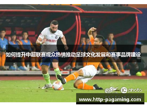 如何提升中超联赛观众热情推动足球文化发展和赛事品牌建设
