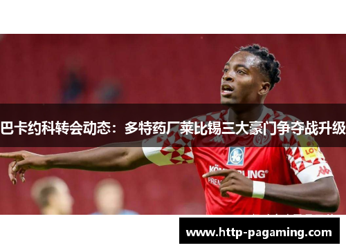 巴卡约科转会动态：多特药厂莱比锡三大豪门争夺战升级