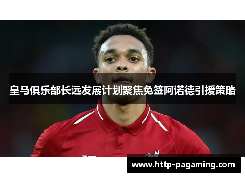 皇马俱乐部长远发展计划聚焦免签阿诺德引援策略