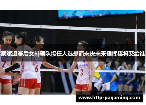 蔡斌退赛后女排领队接任人选悬而未决未来指挥棒将交给谁