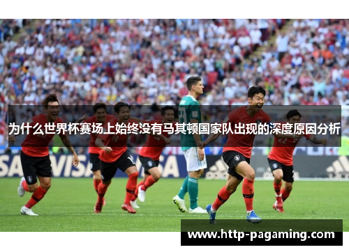 为什么世界杯赛场上始终没有马其顿国家队出现的深度原因分析
