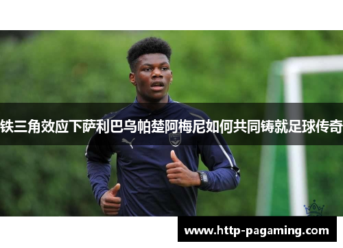 铁三角效应下萨利巴乌帕楚阿梅尼如何共同铸就足球传奇 铁三角效应下萨利巴乌帕楚阿梅尼如何共同铸就足球传奇