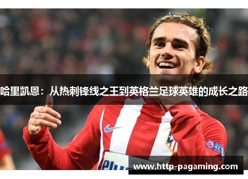 哈里凯恩:从热刺锋线之王到英格兰足球英雄的成长之路 哈里凯恩:从热刺锋线之王到英格兰足球英雄的成长之路