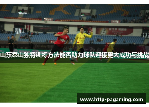 山东泰山独特训练方法能否助力球队迎接更大成功与挑战