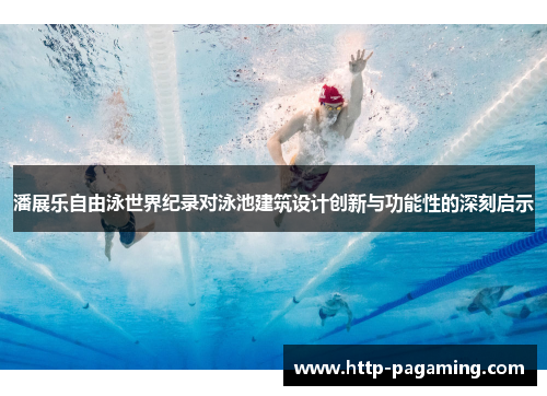 潘展乐自由泳世界纪录对泳池建筑设计创新与功能性的深刻启示
