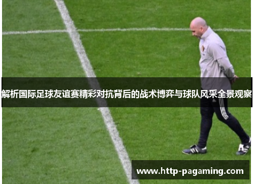 解析国际足球友谊赛精彩对抗背后的战术博弈与球队风采全景观察