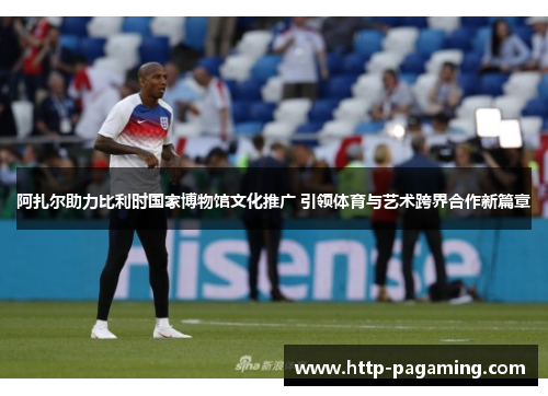 阿扎尔助力比利时国家博物馆文化推广 引领体育与艺术跨界合作新篇章