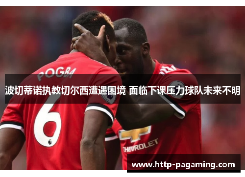 波切蒂诺执教切尔西遭遇困境 面临下课压力球队未来不明 波切蒂诺执教切尔西遭遇困境 面临下课压力球队未来不明